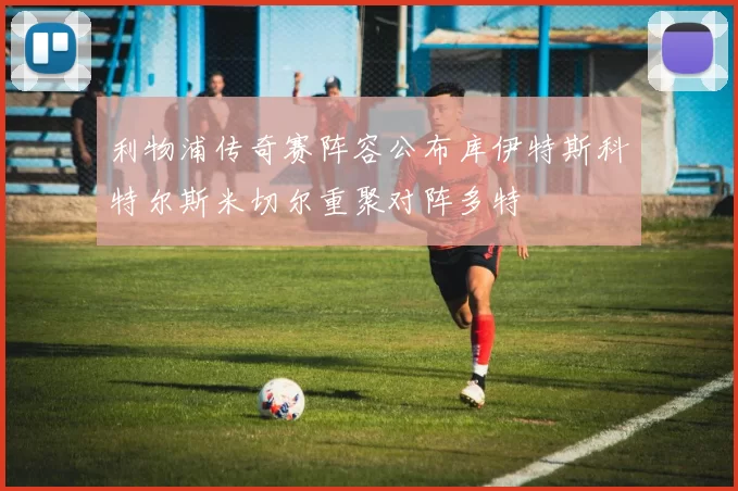 利物浦传奇赛阵容公布库伊特斯科特尔斯米切尔重聚对阵多特