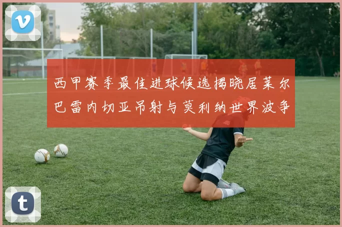 西甲赛季最佳进球候选揭晓居莱尔巴雷内切亚吊射与莫利纳世界波争辉
