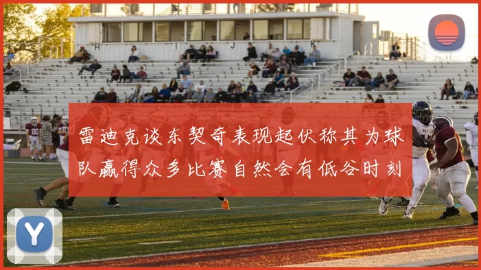 雷迪克谈东契奇表现起伏称其为球队赢得众多比赛自然会有低谷时刻