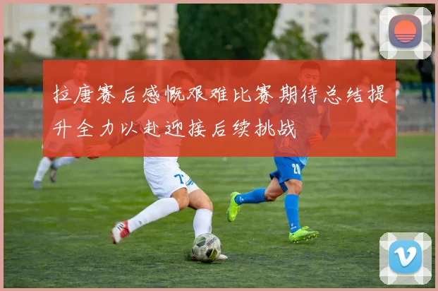 拉唐赛后感慨艰难比赛期待总结提升全力以赴迎接后续挑战