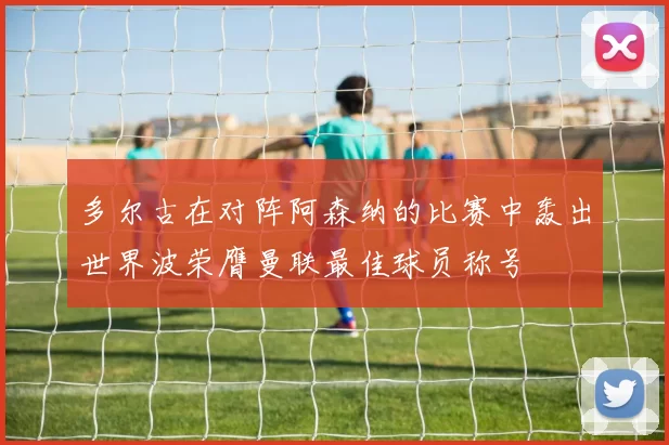 多尔古在对阵阿森纳的比赛中轰出世界波荣膺曼联最佳球员称号